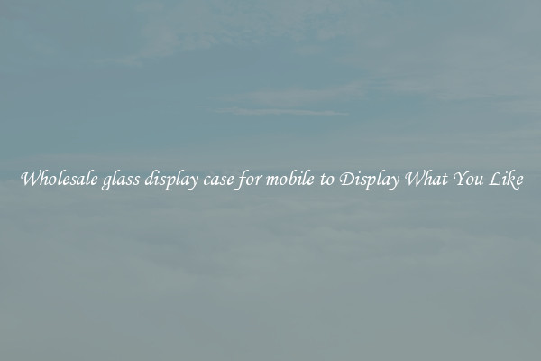 Wholesale glass display case for mobile to Display What You Like
