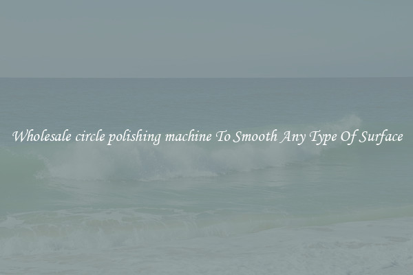 Wholesale circle polishing machine To Smooth Any Type Of Surface