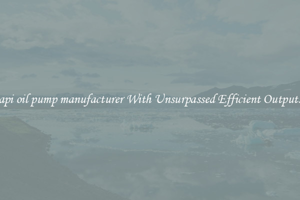 api oil pump manufacturer With Unsurpassed Efficient Outputs